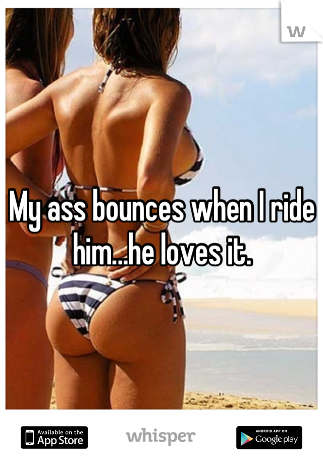 My ass bounces when I ride him...he loves it.