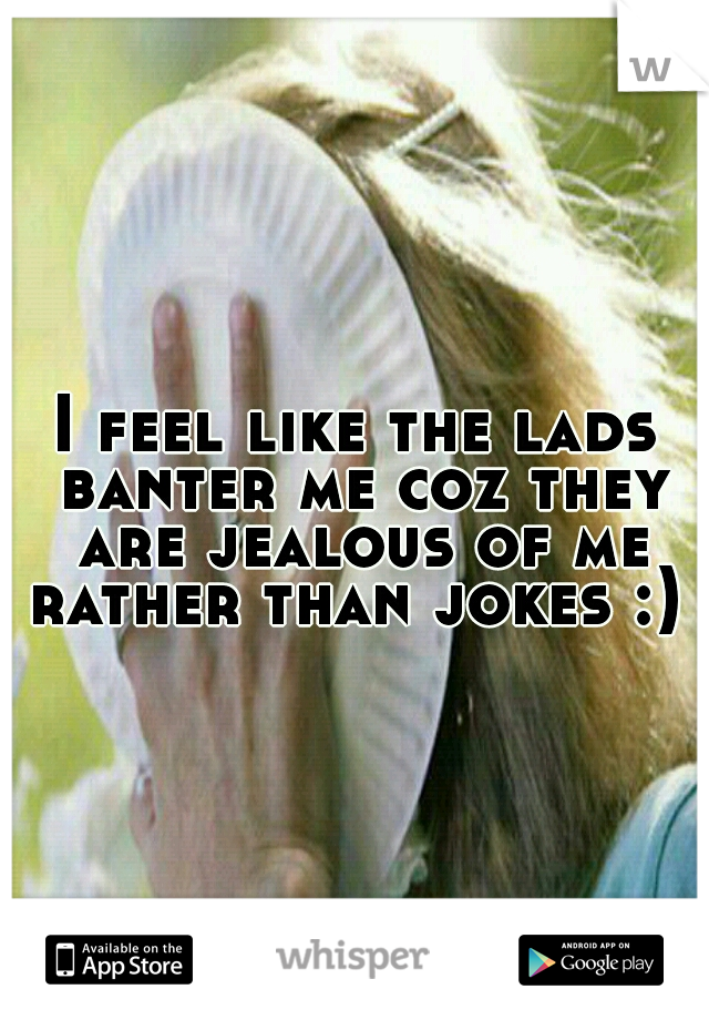 I feel like the lads banter me coz they are jealous of me rather than jokes :) 