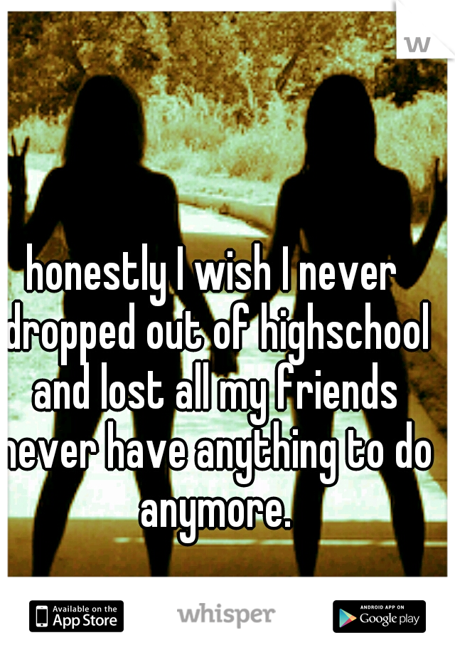 honestly I wish I never dropped out of highschool and lost all my friends never have anything to do anymore.