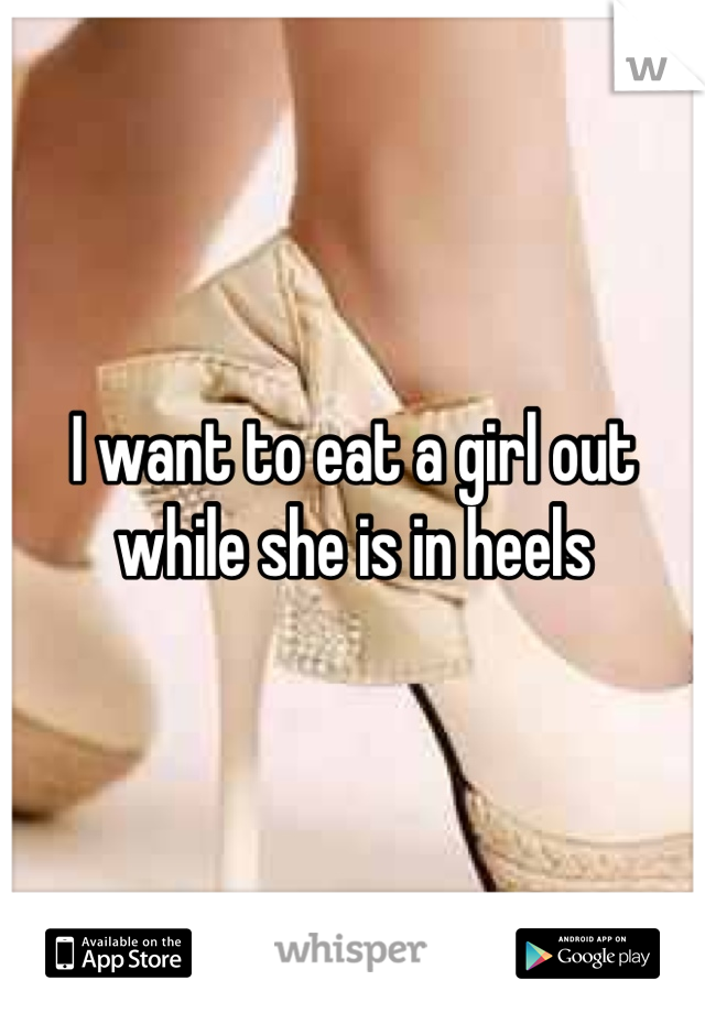I want to eat a girl out while she is in heels