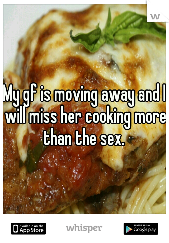 My gf is moving away and I will miss her cooking more than the sex. 