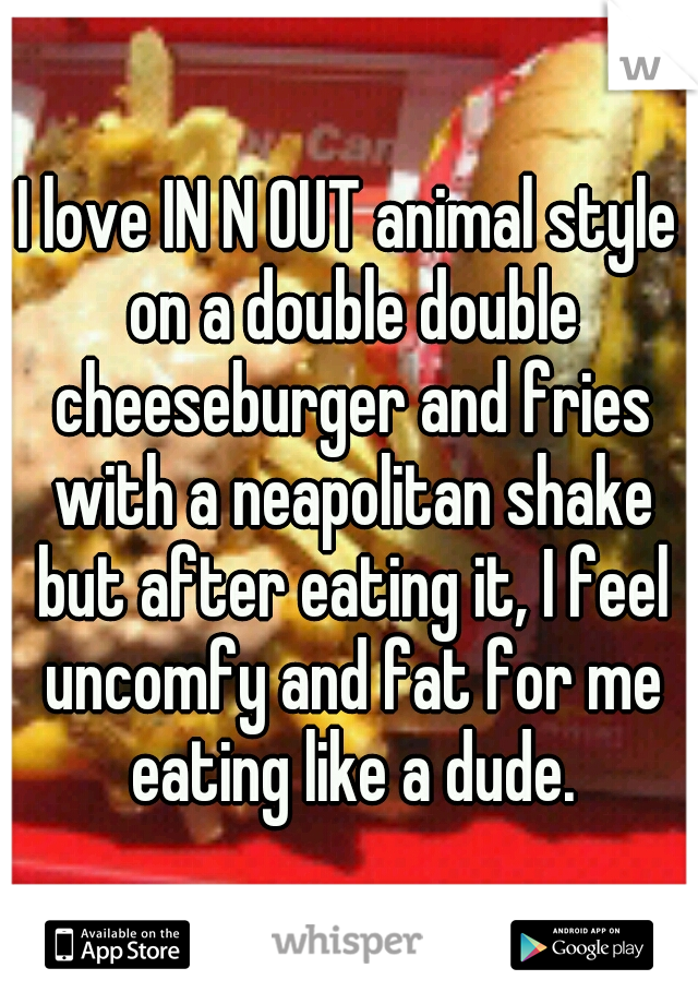 I love IN N OUT animal style on a double double cheeseburger and fries with a neapolitan shake but after eating it, I feel uncomfy and fat for me eating like a dude.
