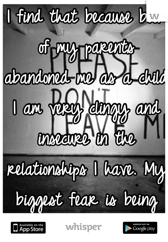 I find that because both of my parents abandoned me as a child I am very clingy and insecure in the relationships I have. My biggest fear is being abandoned again...