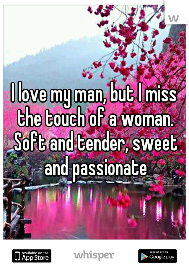 I love my man, but I miss the touch of a woman. Soft and tender, sweet and passionate
