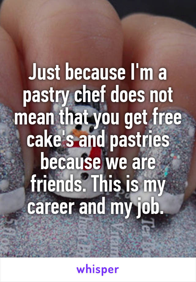 Just because I'm a pastry chef does not mean that you get free cake's and pastries because we are friends. This is my career and my job. 