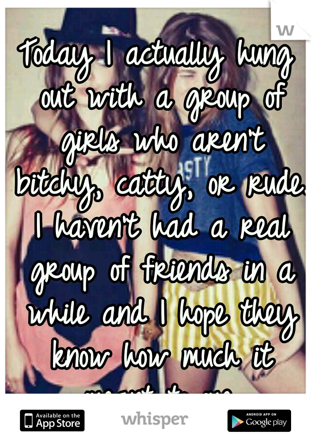 Today I actually hung out with a group of girls who aren't bitchy, catty, or rude. I haven't had a real group of friends in a while and I hope they know how much it meant to me.