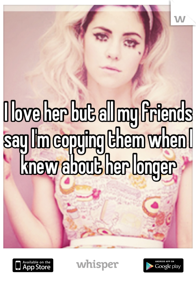 I love her but all my friends say I'm copying them when I knew about her longer