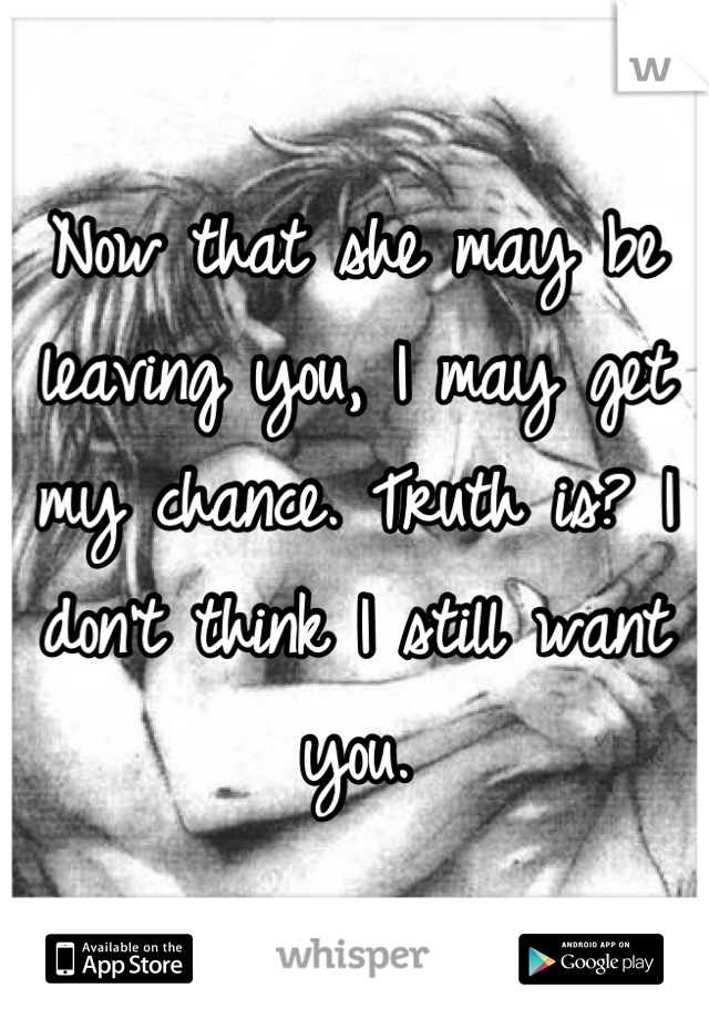 Now that she may be leaving you, I may get my chance. Truth is? I don't think I still want you.