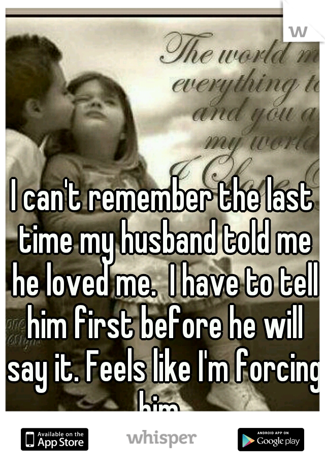 I can't remember the last time my husband told me he loved me.  I have to tell him first before he will say it. Feels like I'm forcing him. 