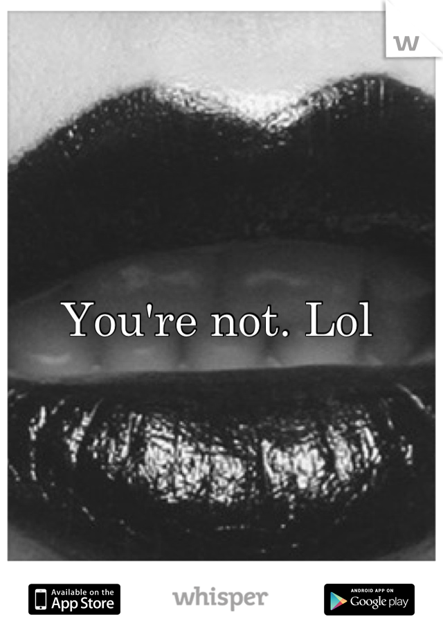 You're not. Lol 