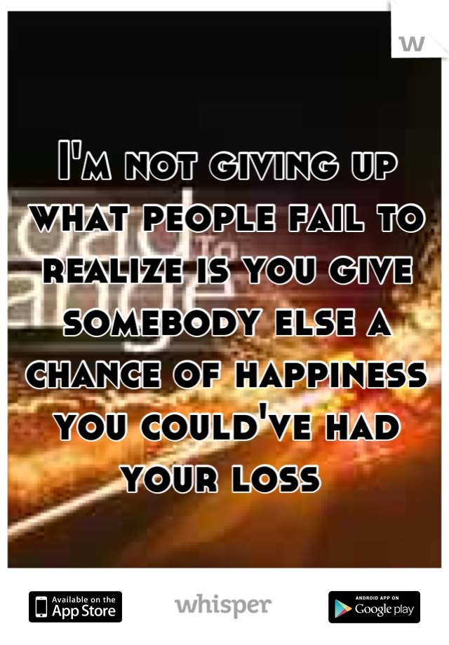I'm not giving up what people fail to realize is you give somebody else a chance of happiness you could've had your loss 