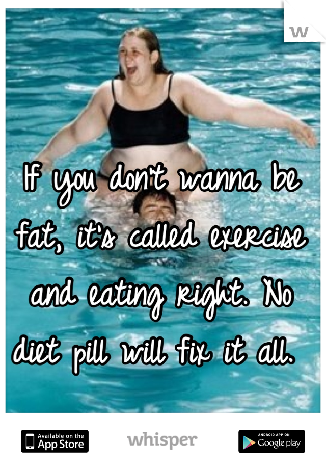 If you don't wanna be fat, it's called exercise and eating right. No diet pill will fix it all. 
