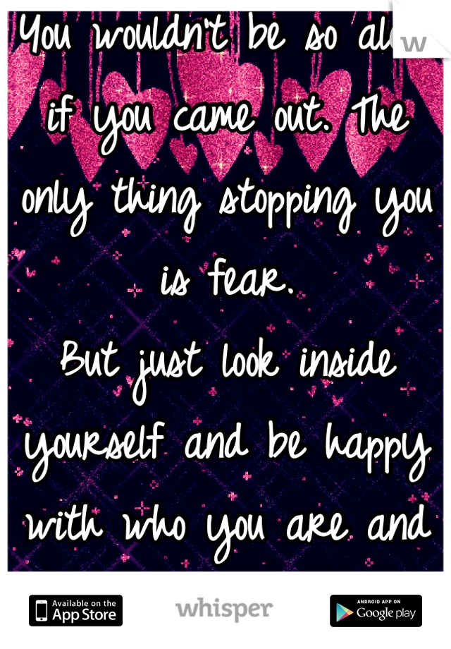 You wouldn't be so alone if you came out. The only thing stopping you is fear.
But just look inside yourself and be happy with who you are and the fear will vanish.