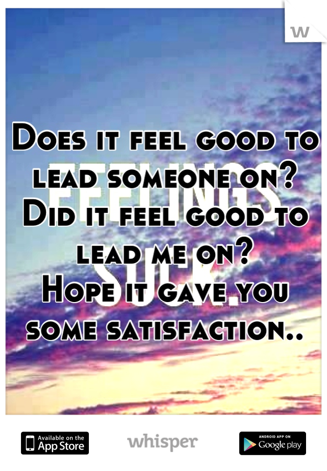 Does it feel good to lead someone on? Did it feel good to lead me on?
Hope it gave you some satisfaction..