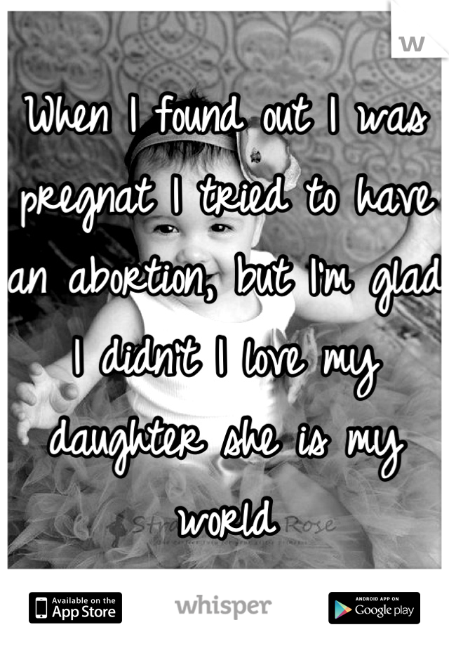 When I found out I was pregnat I tried to have an abortion, but I'm glad I didn't I love my daughter she is my world