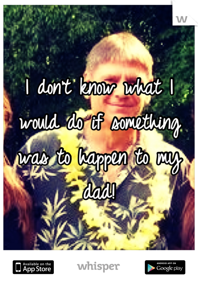 I don't know what I would do if something was to happen to my dad!
