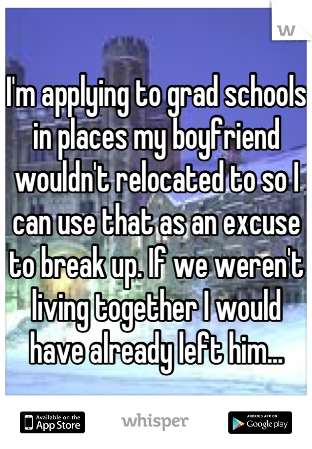 I'm applying to grad schools in places my boyfriend wouldn't relocated to so I can use that as an excuse to break up. If we weren't living together I would have already left him...