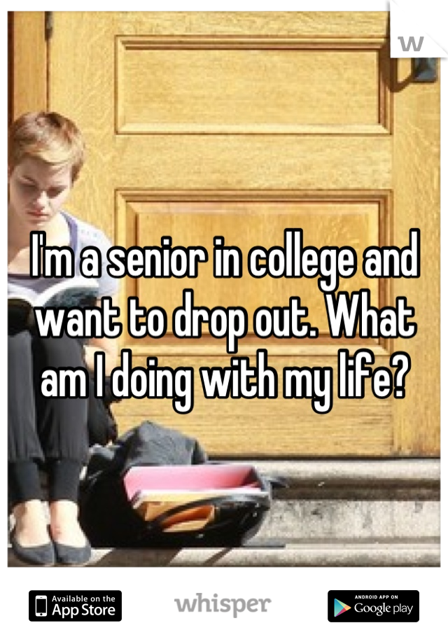 I'm a senior in college and want to drop out. What am I doing with my life?
