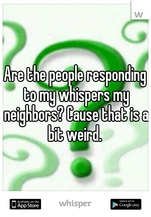 Are the people responding to my whispers my neighbors? Cause that is a bit weird. 