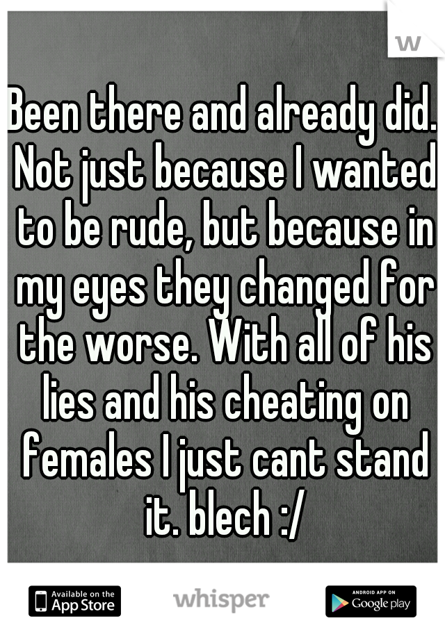 Been there and already did. Not just because I wanted to be rude, but because in my eyes they changed for the worse. With all of his lies and his cheating on females I just cant stand it. blech :/