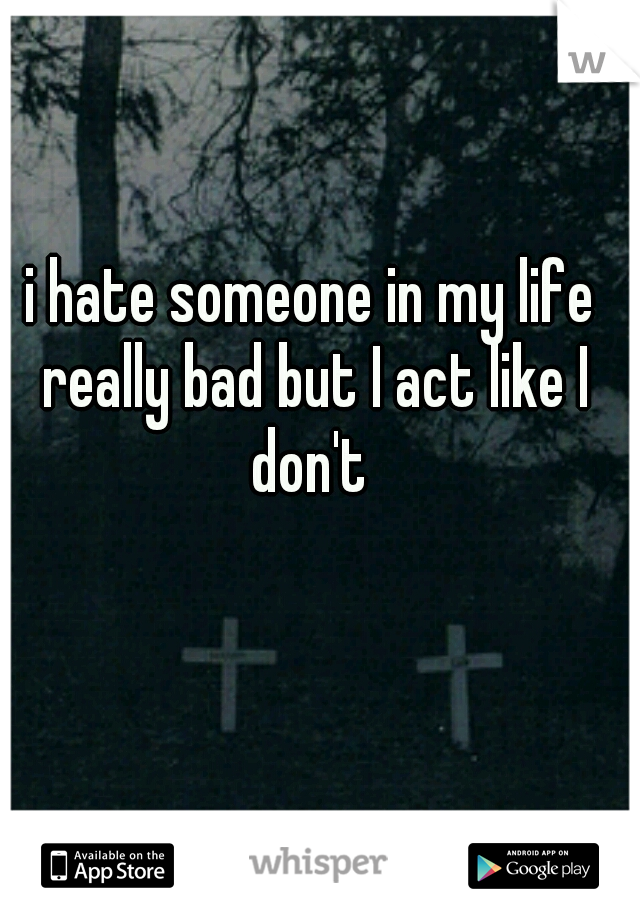 i hate someone in my life really bad but I act like I don't 