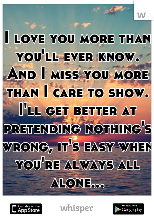 I love you more than you'll ever know. And I miss you more than I care to show. I'll get better at pretending nothing's wrong, it's easy when you're always all alone...