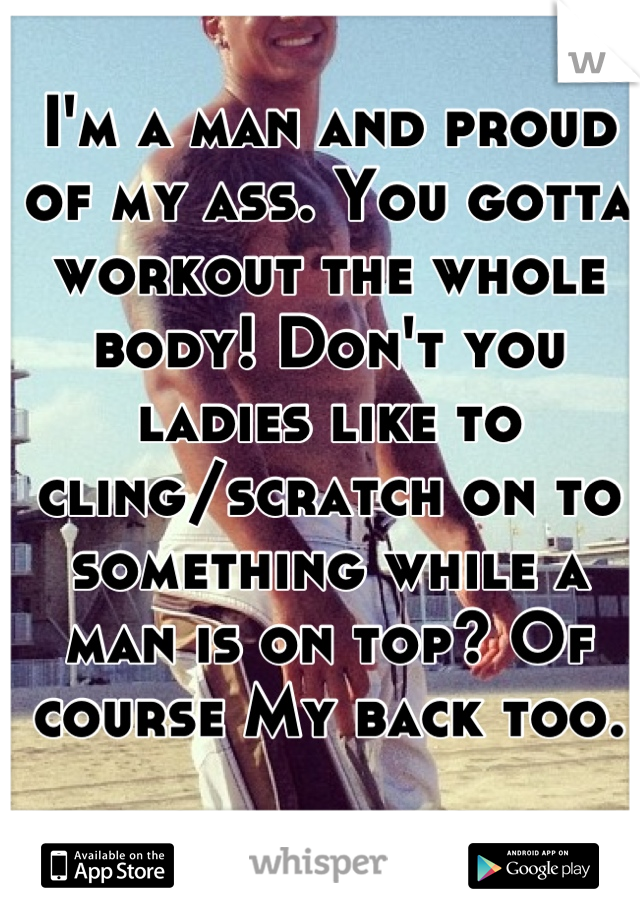 I'm a man and proud of my ass. You gotta workout the whole body! Don't you ladies like to cling/scratch on to something while a man is on top? Of course My back too.  
