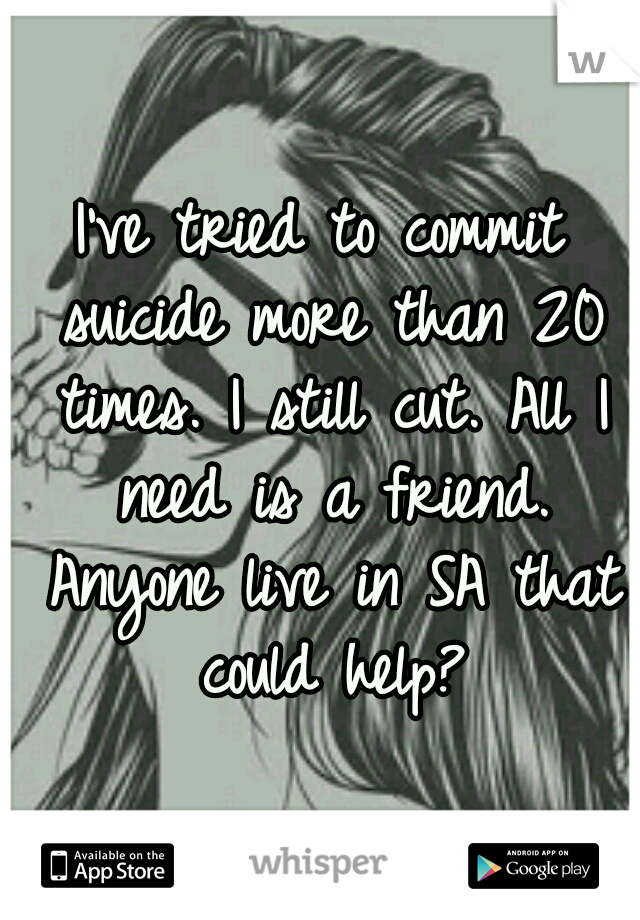 I've tried to commit suicide more than 20 times. I still cut. All I need is a friend. Anyone live in SA that could help?