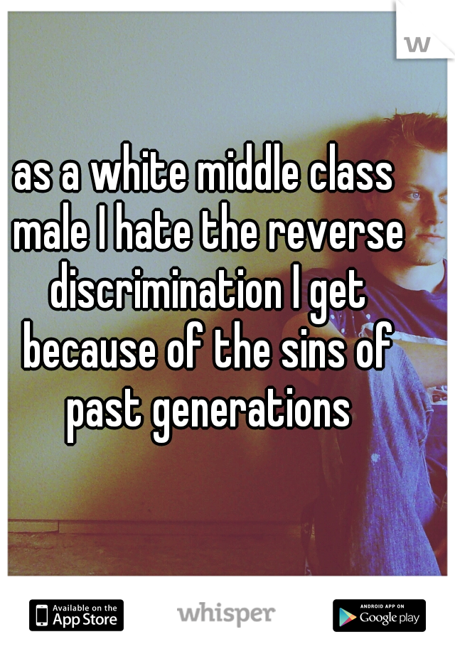 as a white middle class male I hate the reverse discrimination I get because of the sins of past generations