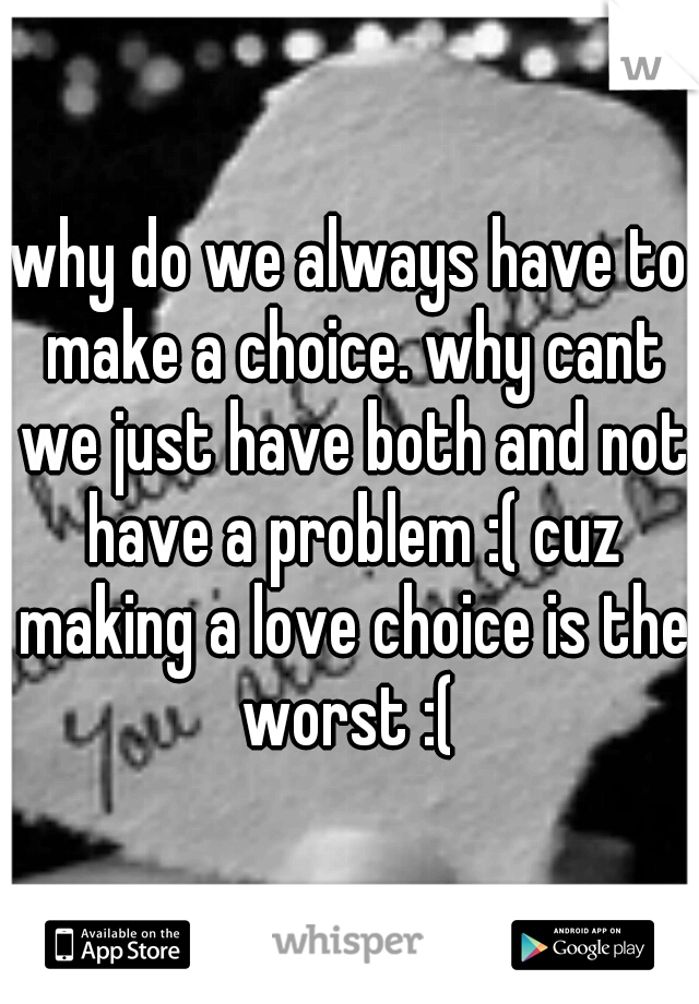 why do we always have to make a choice. why cant we just have both and not have a problem :( cuz making a love choice is the worst :( 