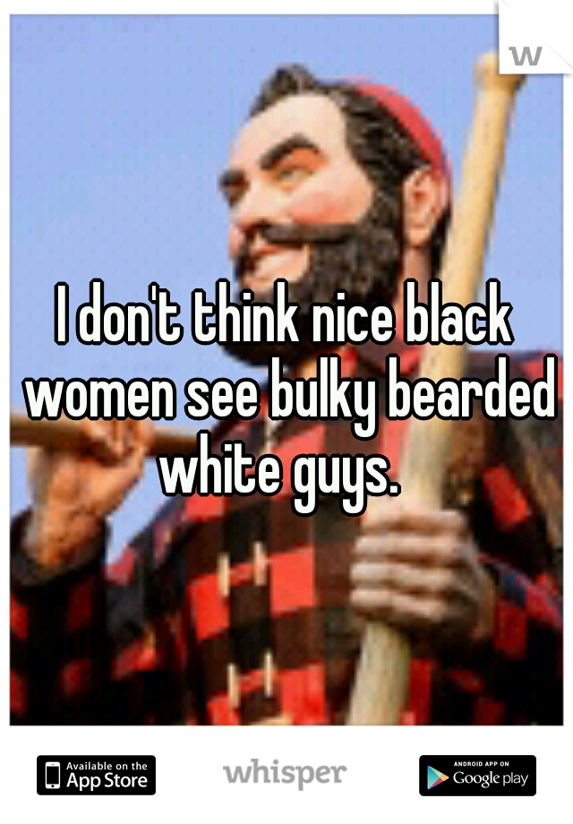 I don't think nice black women see bulky bearded white guys.  