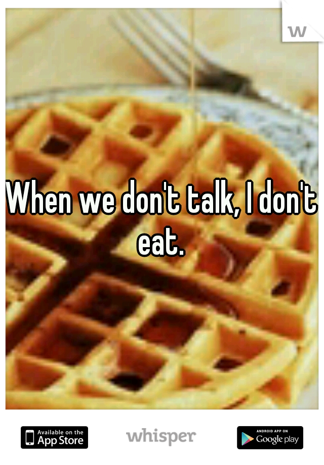 When we don't talk, I don't eat. 