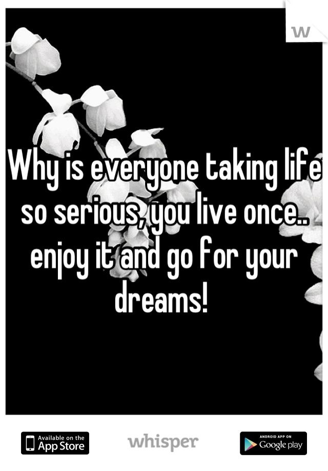Why is everyone taking life so serious, you live once.. enjoy it and go for your dreams! 