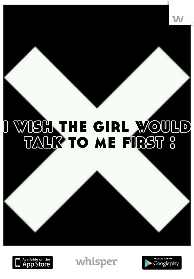 i wish the girl would talk to me first :(