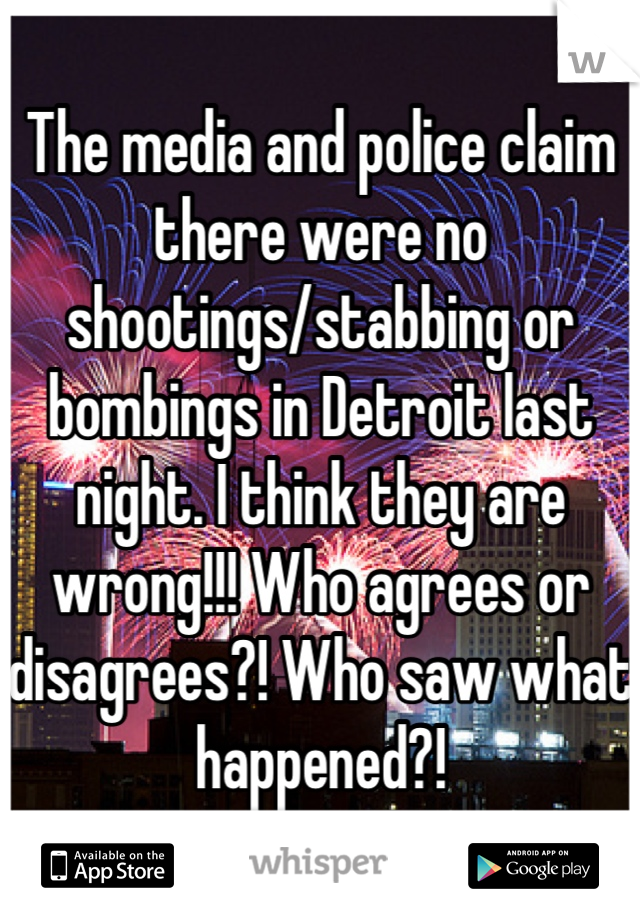 The media and police claim there were no shootings/stabbing or bombings in Detroit last night. I think they are wrong!!! Who agrees or disagrees?! Who saw what happened?!