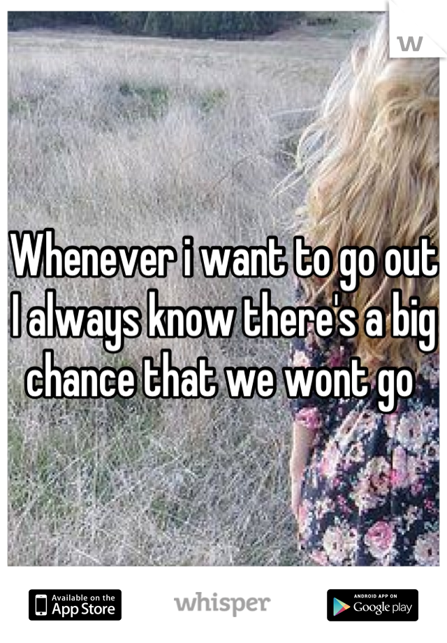 Whenever i want to go out I always know there's a big chance that we wont go 