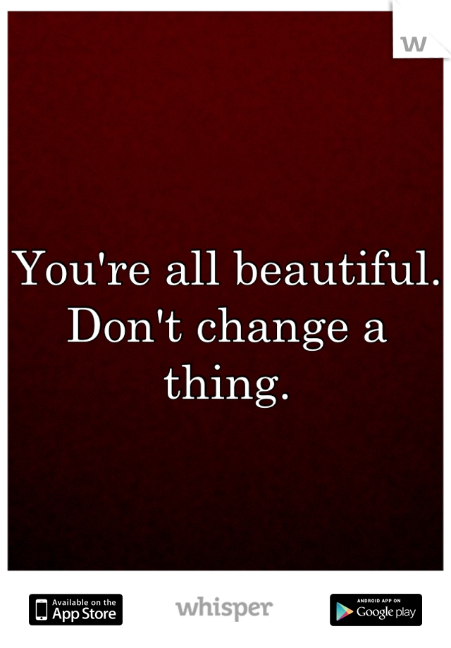 You're all beautiful. Don't change a thing.