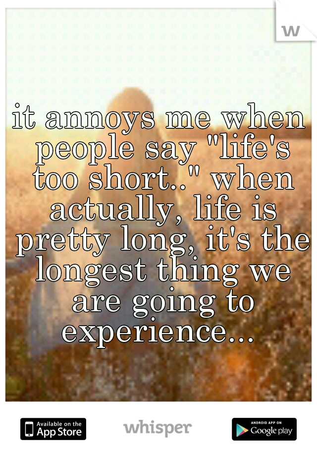 it annoys me when people say "life's too short.." when actually, life is pretty long, it's the longest thing we are going to experience... 