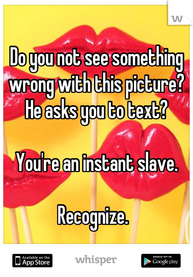 Do you not see something wrong with this picture?
He asks you to text?

You're an instant slave. 

Recognize.  