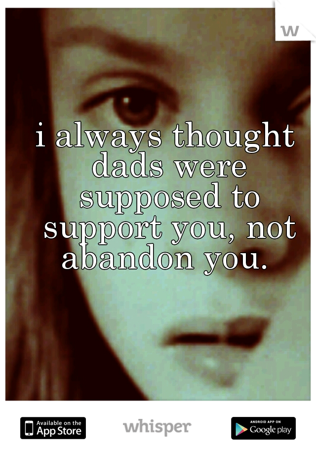 i always thought dads were supposed to support you, not abandon you. 