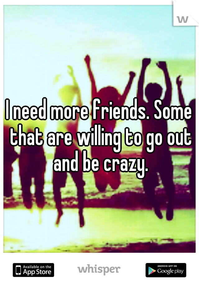 I need more friends. Some that are willing to go out and be crazy.