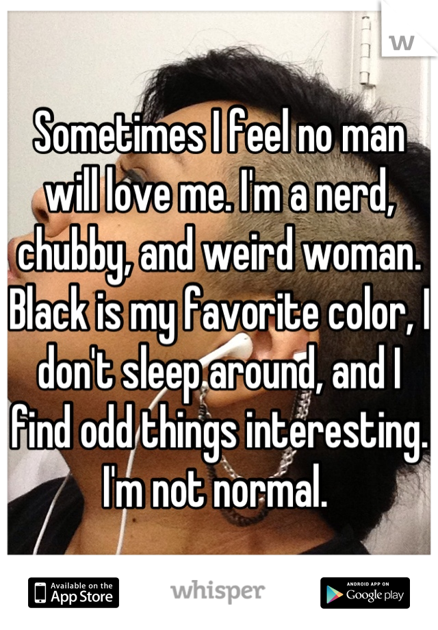 Sometimes I feel no man will love me. I'm a nerd, chubby, and weird woman. Black is my favorite color, I don't sleep around, and I find odd things interesting. I'm not normal. 