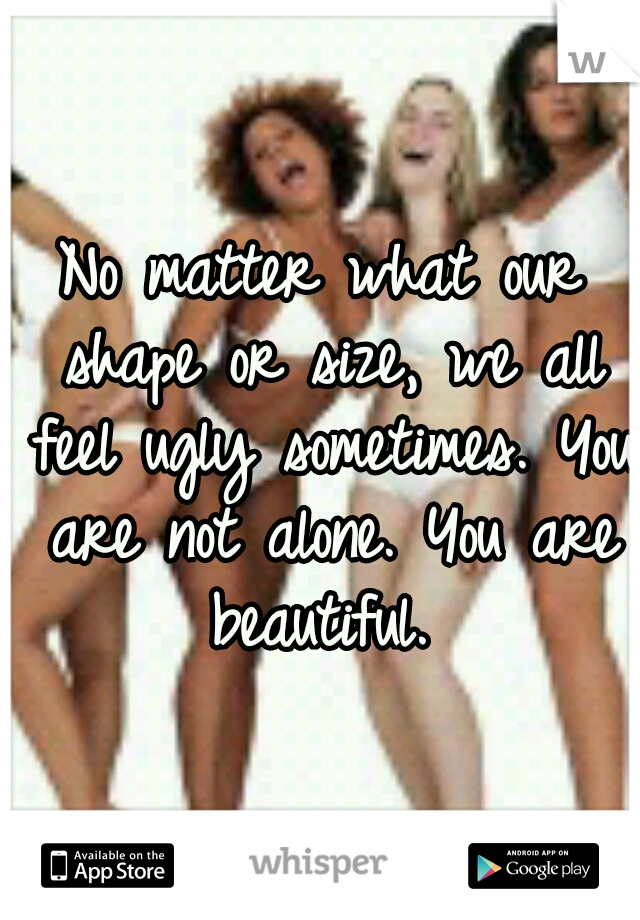 No matter what our shape or size, we all feel ugly sometimes. You are not alone. You are beautiful. 