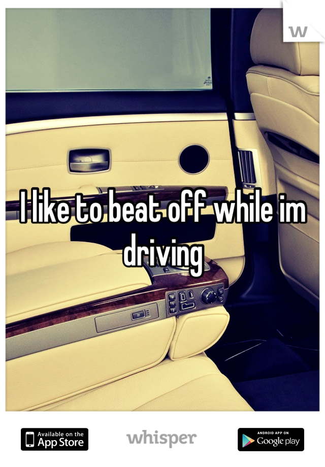 I like to beat off while im driving