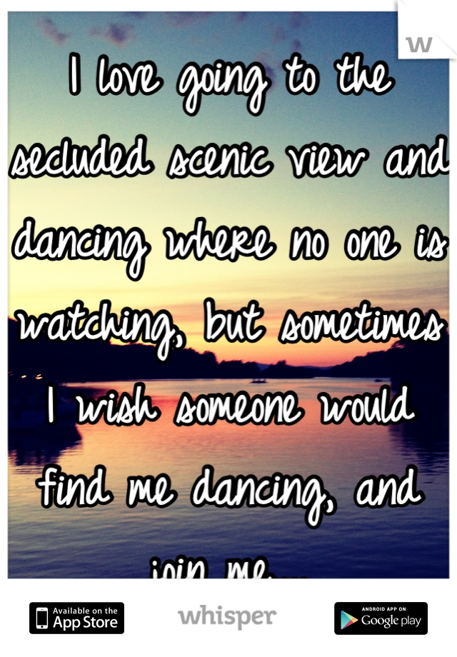 I love going to the secluded scenic view and dancing where no one is watching, but sometimes I wish someone would find me dancing, and join me....