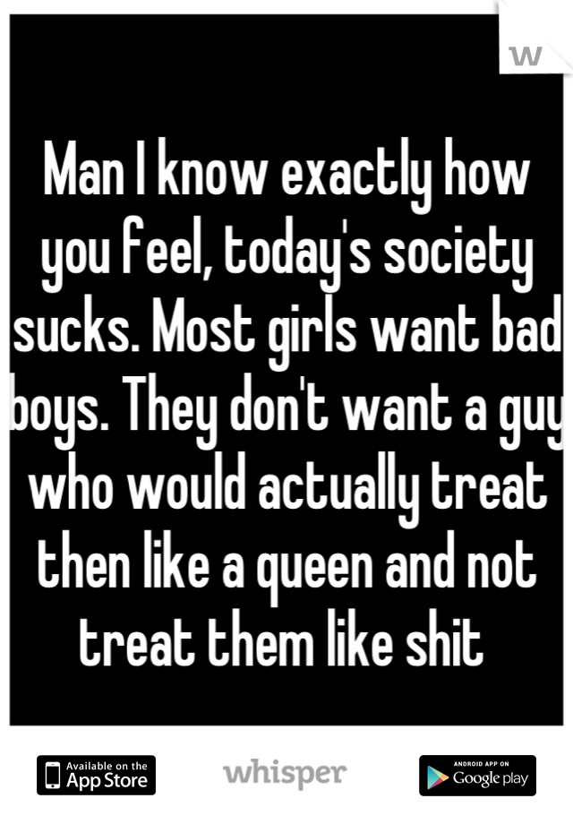 Man I know exactly how you feel, today's society sucks. Most girls want bad boys. They don't want a guy who would actually treat then like a queen and not treat them like shit 