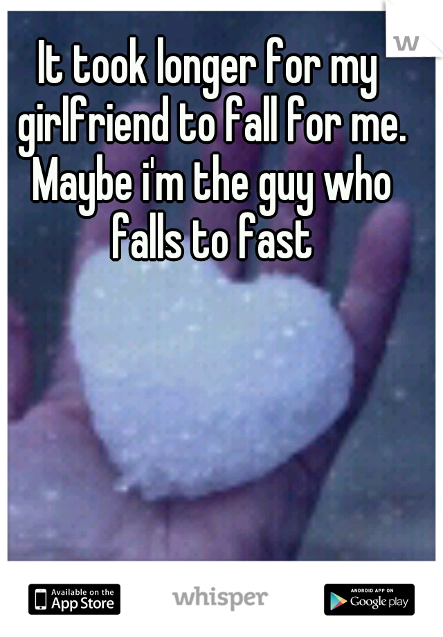 It took longer for my girlfriend to fall for me. Maybe i'm the guy who falls to fast