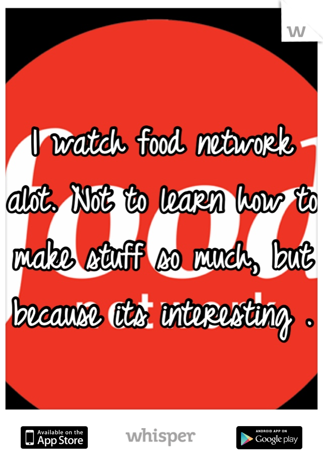 I watch food network alot. Not to learn how to make stuff so much, but because its interesting .