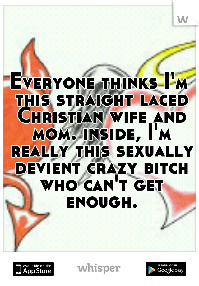 Everyone thinks I'm this straight laced Christian wife and mom. inside, I'm really this sexually devient crazy bitch who can't get enough.