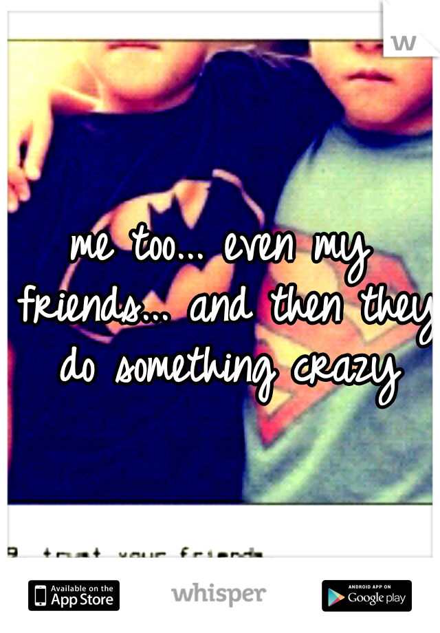 me too... even my friends... and then they do something crazy